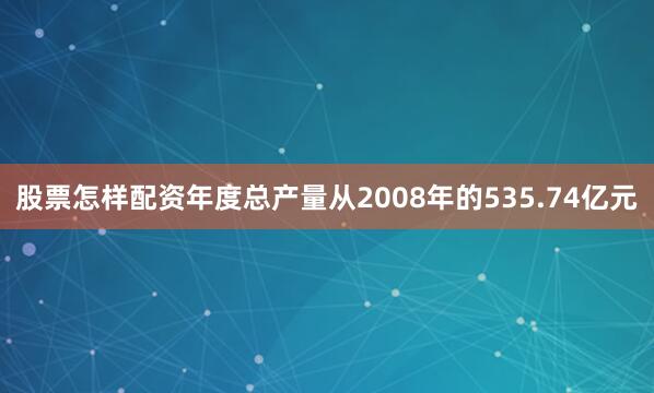 股票怎样配资年度总产量从2008年的535.74亿元