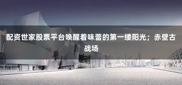 配资世家股票平台唤醒着味蕾的第一缕阳光；赤壁古战场