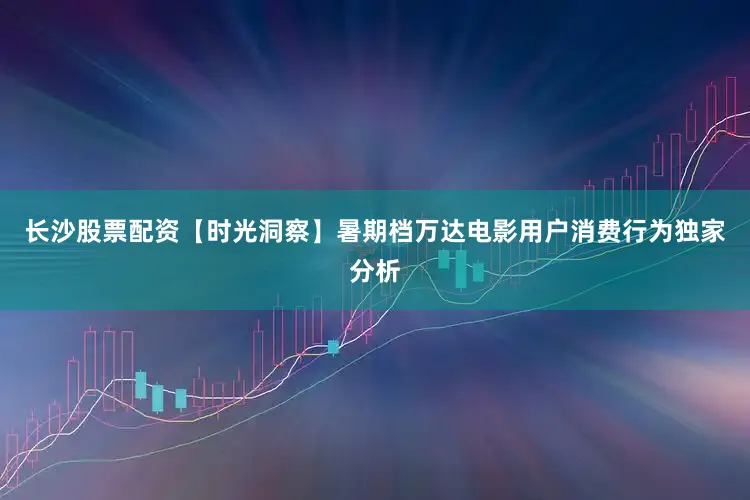 长沙股票配资【时光洞察】暑期档万达电影用户消费行为独家分析