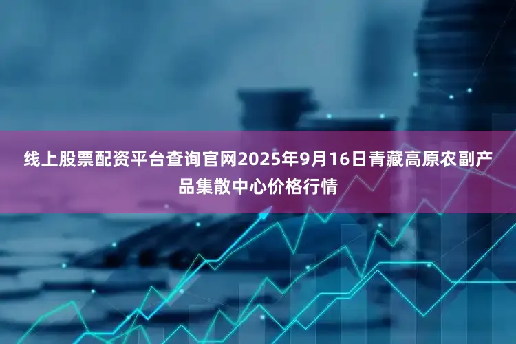 线上股票配资平台查询官网2025年9月16日青藏高原农副产品集散中心价格行情